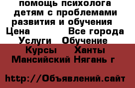 помощь психолога детям с проблемами развития и обучения › Цена ­ 1 000 - Все города Услуги » Обучение. Курсы   . Ханты-Мансийский,Нягань г.